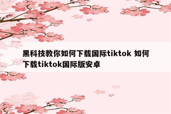 黑科技教你如何下载国际tiktok 如何下载tiktok国际版安卓