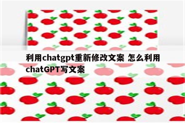 利用chatgpt重新修改文案 怎么利用chatGPT写文案