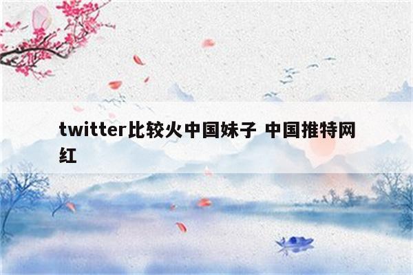 twitter比较火中国妹子 中国推特网红