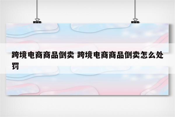 跨境电商商品倒卖 跨境电商商品倒卖怎么处罚