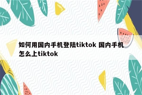如何用国内手机登陆tiktok 国内手机怎么上tiktok