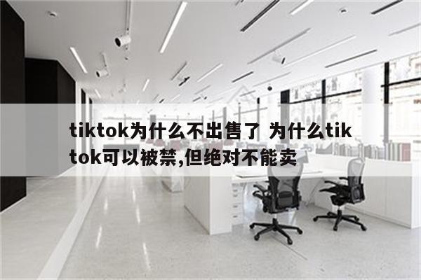 tiktok为什么不出售了 为什么tiktok可以被禁,但绝对不能卖