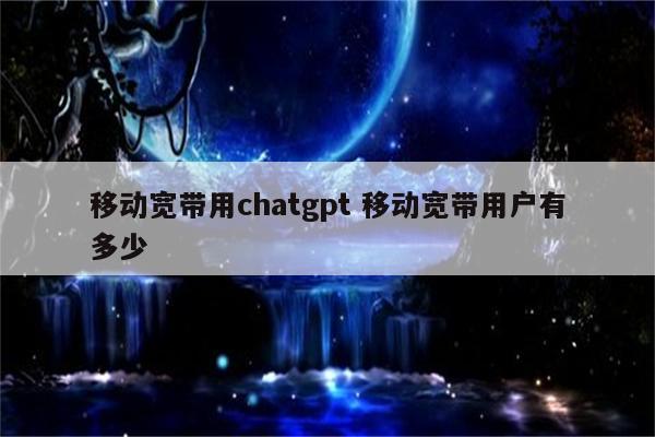 移动宽带用chatgpt 移动宽带用户有多少