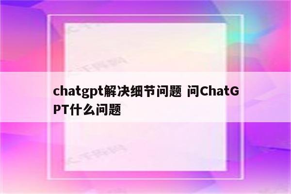 chatgpt解决细节问题 问ChatGPT什么问题