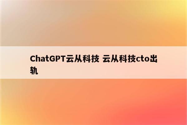 ChatGPT云从科技 云从科技cto出轨