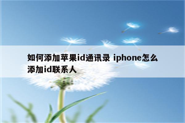 如何添加苹果id通讯录 iphone怎么添加id联系人