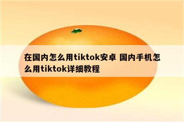 在国内怎么用tiktok安卓 国内手机怎么用tiktok详细教程