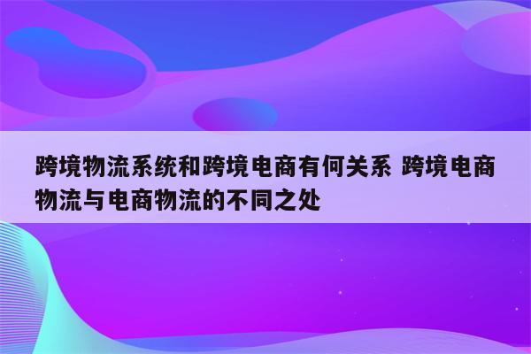 跨境物流系统和跨境电商有何关系 跨境电商物流与电商物流的不同之处