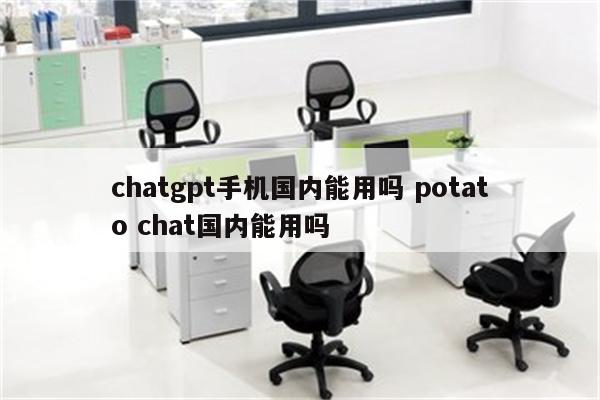 chatgpt手机国内能用吗 potato chat国内能用吗