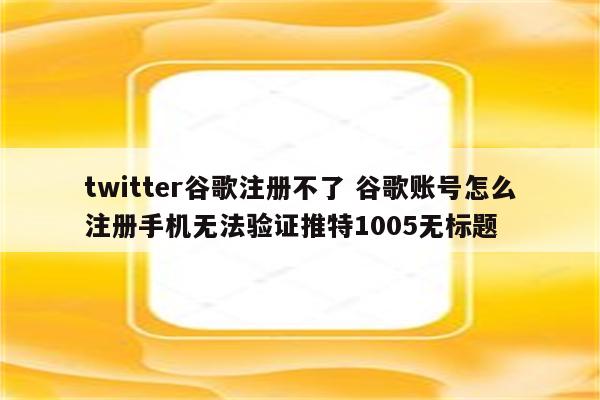 twitter谷歌注册不了 谷歌账号怎么注册手机无法验证推特1005无标题