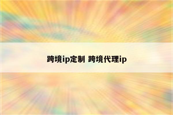 跨境ip定制 跨境代理ip