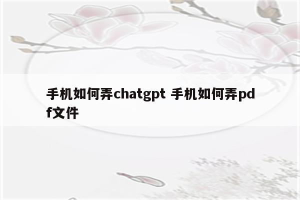 手机如何弄chatgpt 手机如何弄pdf文件