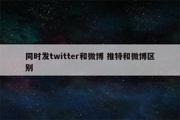 同时发twitter和微博 推特和微博区别