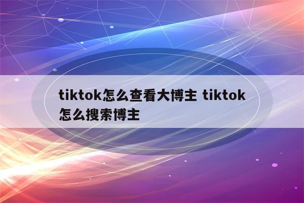 tiktok怎么查看大博主 tiktok怎么搜索博主