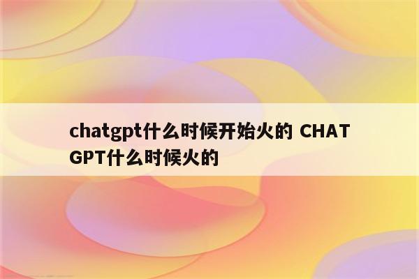 chatgpt什么时候开始火的 CHATGPT什么时候火的