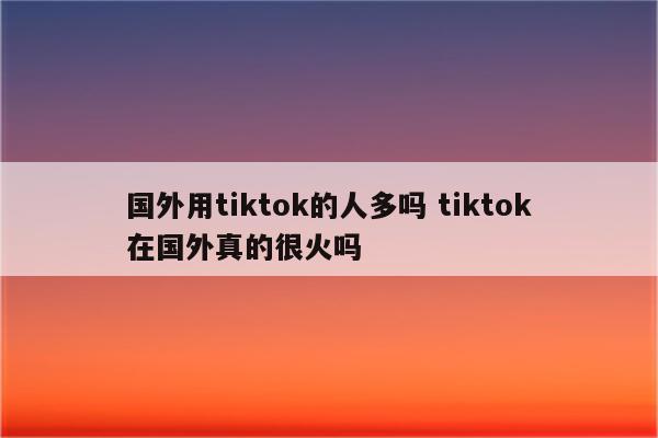 国外用tiktok的人多吗 tiktok在国外真的很火吗