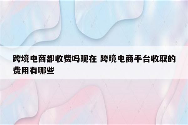 跨境电商都收费吗现在 跨境电商平台收取的费用有哪些