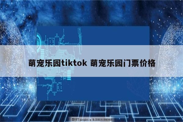 萌宠乐园tiktok 萌宠乐园门票价格