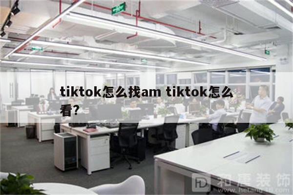 tiktok怎么找am tiktok怎么看?