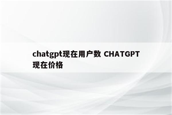 chatgpt现在用户数 CHATGPT现在价格