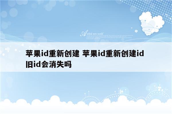 苹果id重新创建 苹果id重新创建id 旧id会消失吗