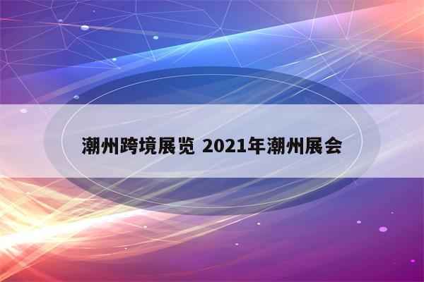 潮州跨境展览 2021年潮州展会