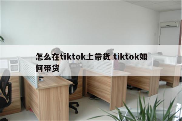 怎么在tiktok上带货 tiktok如何带货