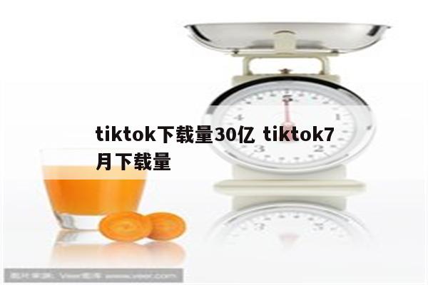 tiktok下载量30亿 tiktok7月下载量