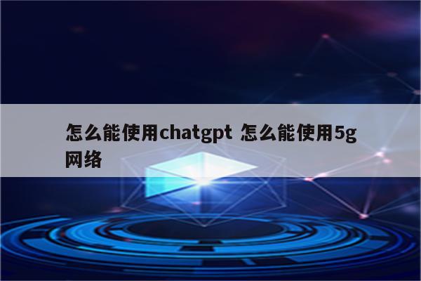 怎么能使用chatgpt 怎么能使用5g网络