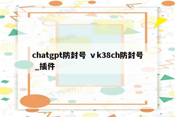 chatgpt防封号 ⅴk38ch防封号 _插件