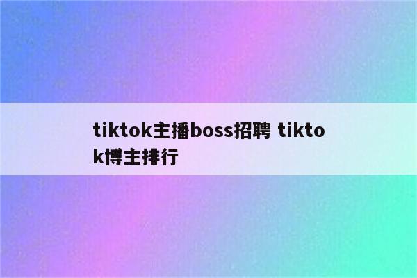 tiktok主播boss招聘 tiktok博主排行