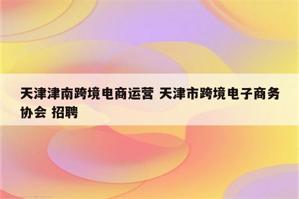 天津津南跨境电商运营 天津市跨境电子商务协会 招聘