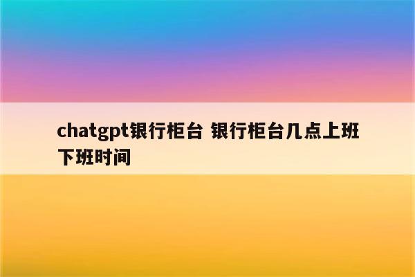 chatgpt银行柜台 银行柜台几点上班下班时间