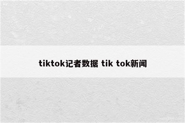 tiktok记者数据 tik tok新闻