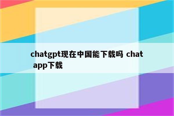 chatgpt现在中国能下载吗 chat app下载