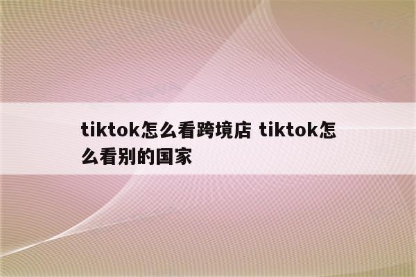 tiktok怎么看跨境店 tiktok怎么看别的国家