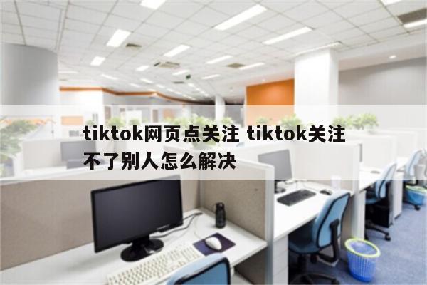 tiktok网页点关注 tiktok关注不了别人怎么解决