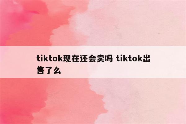 tiktok现在还会卖吗 tiktok出售了么