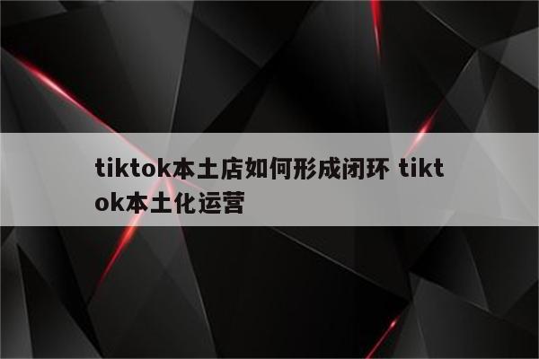 tiktok本土店如何形成闭环 tiktok本土化运营