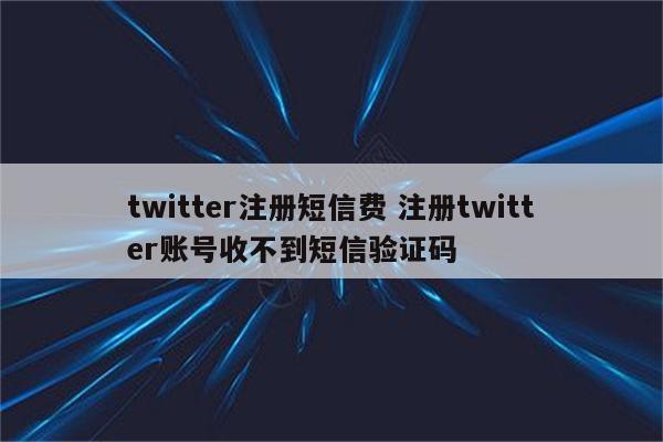 twitter注册短信费 注册twitter账号收不到短信验证码