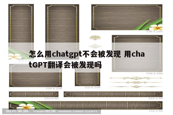 怎么用chatgpt不会被发现 用chatGPT翻译会被发现吗