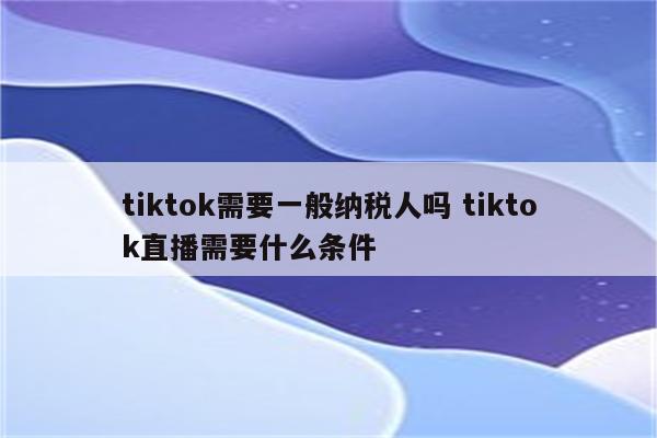 tiktok需要一般纳税人吗 tiktok直播需要什么条件