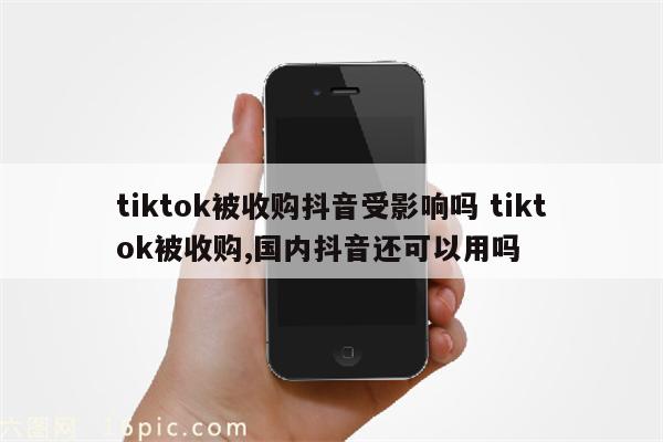 tiktok被收购抖音受影响吗 tiktok被收购,国内抖音还可以用吗