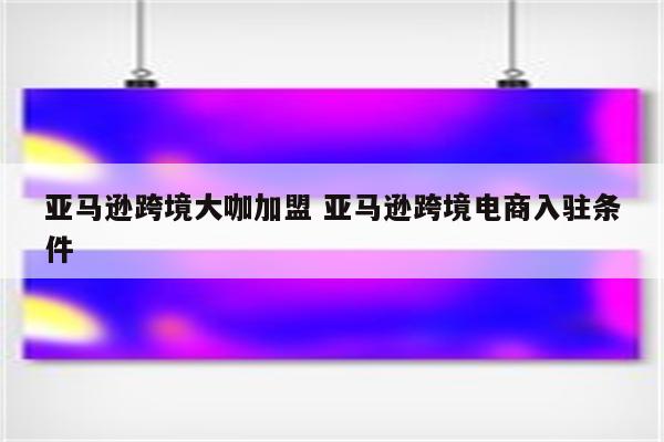 亚马逊跨境大咖加盟 亚马逊跨境电商入驻条件