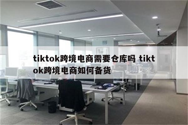 tiktok跨境电商需要仓库吗 tiktok跨境电商如何备货