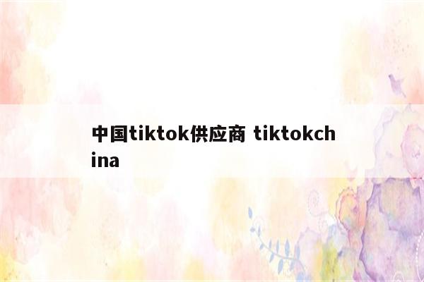 中国tiktok供应商 tiktokchina