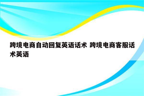 跨境电商自动回复英语话术 跨境电商客服话术英语