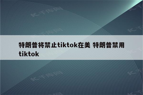 特朗普将禁止tiktok在美 特朗普禁用tiktok