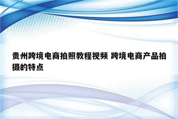 贵州跨境电商拍照教程视频 跨境电商产品拍摄的特点