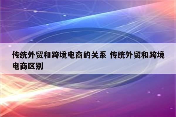 传统外贸和跨境电商的关系 传统外贸和跨境电商区别